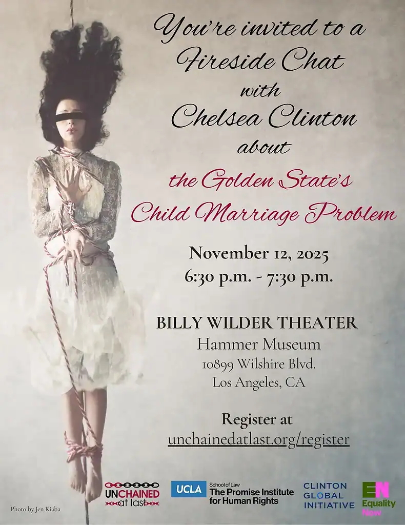 You're invited to a fireside chat with Chelsea Clinton about the Golden State's child marriage problem. November 12, 2025, 6:30 p.m. to 7:30 p.m. Billy Wilder Theater, Hammer Museum: 10899 Wilshire Blvd., Los Angeles, CA. Register at unchainedatlast.org/register. Hosted by Unchained At Last, The Promise Institute for Human Rights at UCLA, Clinton Global Initiative, Equality Now.